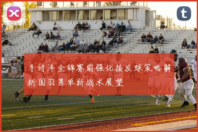 李诗沣全锦赛前强化接发球策略解析国羽男单新战术展望